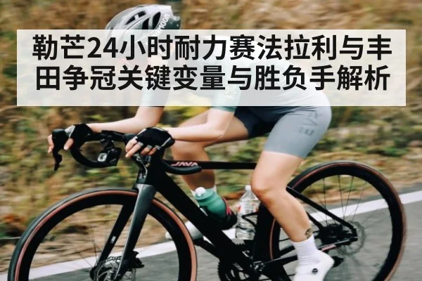 勒芒24小时耐力赛法拉利与丰田争冠关键变量与胜负手解析