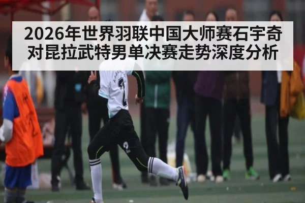 2026年世界羽联中国大师赛石宇奇对昆拉武特男单决赛走势深度分析